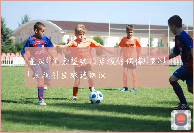 重庆C罗余望破门后模仿偶像C罗SIU庆祝引发球迷热议