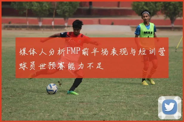 媒体人分析FMP前半场表现与短训营球员世预赛能力不足