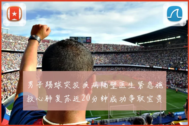 男子踢球突发疾病隔壁医生紧急施救心肺复苏近20分钟成功争取宝贵时间