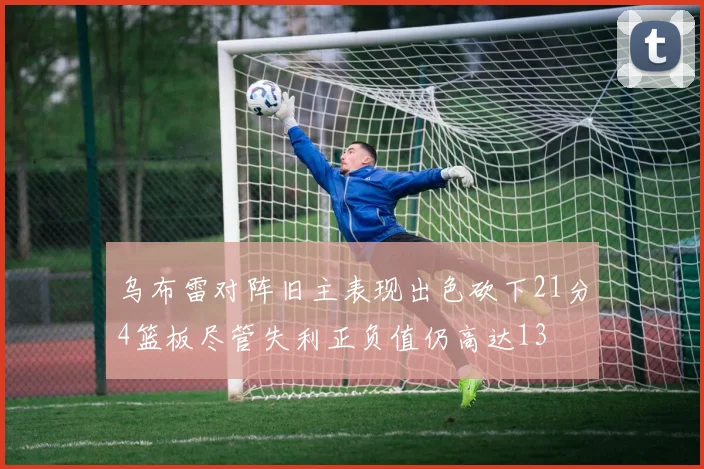 乌布雷对阵旧主表现出色砍下21分4篮板尽管失利正负值仍高达13