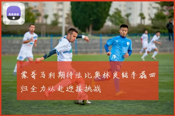 蒙哥马利期待法比奥林良铭李磊回归全力以赴迎接挑战