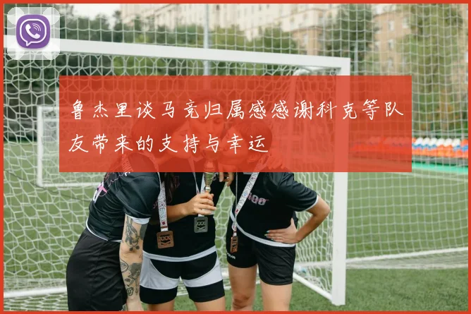 鲁杰里谈马竞归属感感谢科克等队友带来的支持与幸运