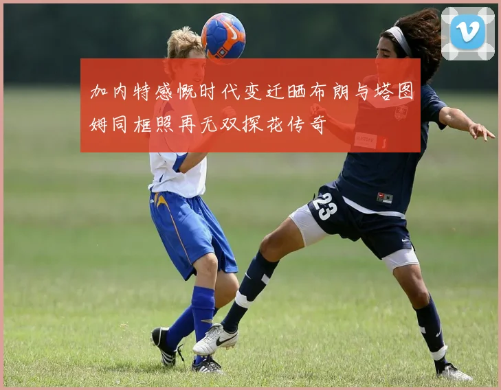 加内特感慨时代变迁晒布朗与塔图姆同框照再无双探花传奇