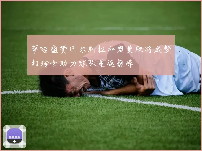 萨哈盛赞巴尔科拉加盟曼联将成梦幻转会助力球队重返巅峰