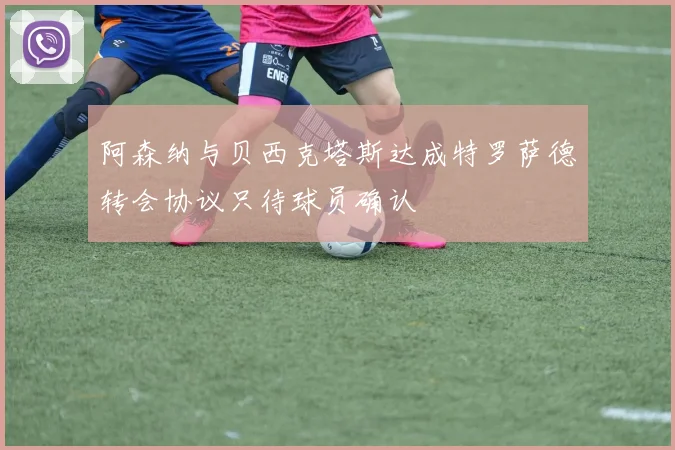 阿森纳与贝西克塔斯达成特罗萨德转会协议只待球员确认