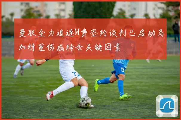 曼联全力追逐M费签约谈判已启动乌加特重伤成转会关键因素