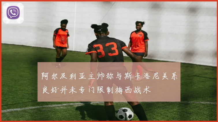 阿尔及利亚主帅称与斯卡洛尼关系良好并未专门限制梅西战术