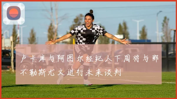 卢卡库与阿图尔经纪人下周将与那不勒斯尤文进行未来谈判
