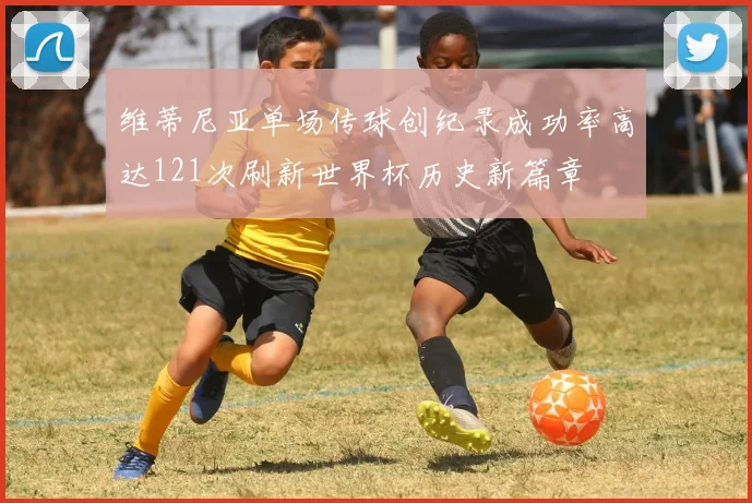 维蒂尼亚单场传球创纪录成功率高达121次刷新世界杯历史新篇章