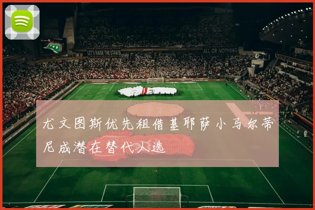 尤文图斯优先租借基耶萨小马尔蒂尼成潜在替代人选