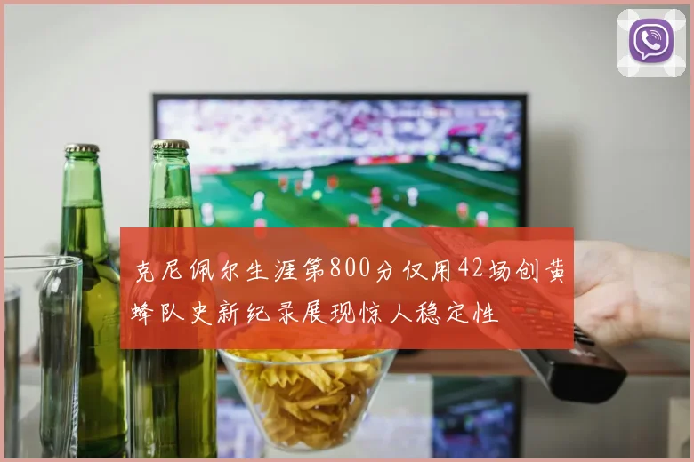 克尼佩尔生涯第800分仅用42场创黄蜂队史新纪录展现惊人稳定性