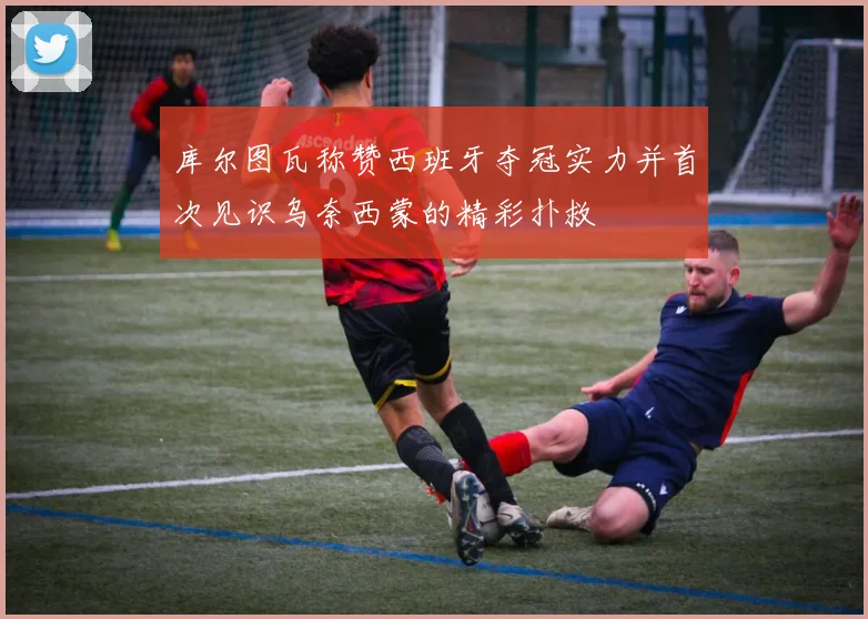 库尔图瓦称赞西班牙夺冠实力并首次见识乌奈西蒙的精彩扑救