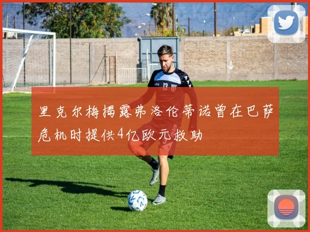 里克尔梅揭露弗洛伦蒂诺曾在巴萨危机时提供4亿欧元救助
