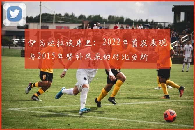 伊戈达拉谈库里：2022年首发表现与2015年替补风采的对比分析