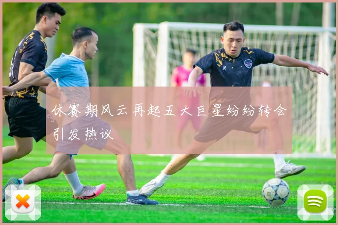 休赛期风云再起五大巨星纷纷转会引发热议