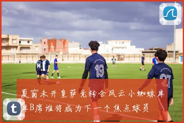 夏窗未开皇萨竞转会风云小蜘蛛库库B席谁将成为下一个焦点球员