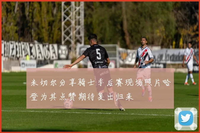 米切尔分享骑士季后赛现场照片哈登为其点赞期待复出归来
