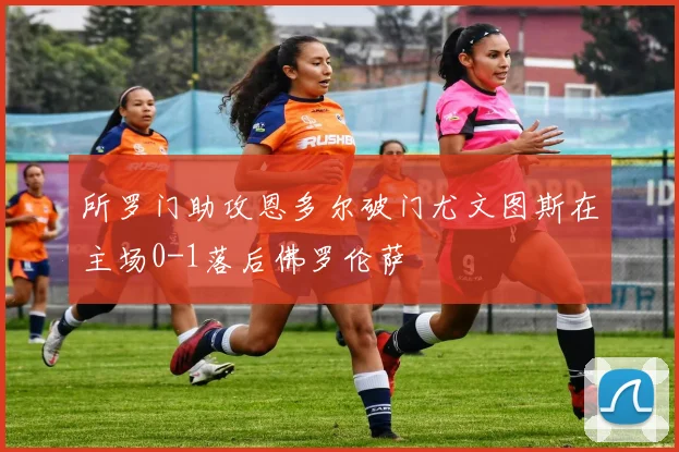 所罗门助攻恩多尔破门尤文图斯在主场0-1落后佛罗伦萨