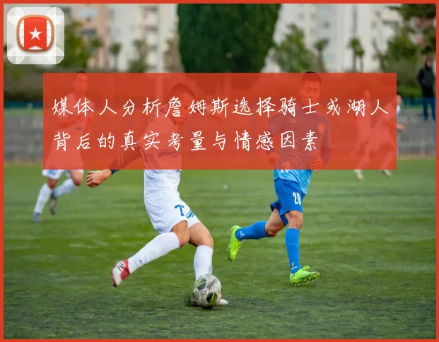 媒体人分析詹姆斯选择骑士或湖人背后的真实考量与情感因素