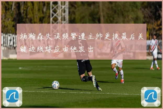 杨瀚森失误频繁遭主帅更换最后关键边线球应由他发出