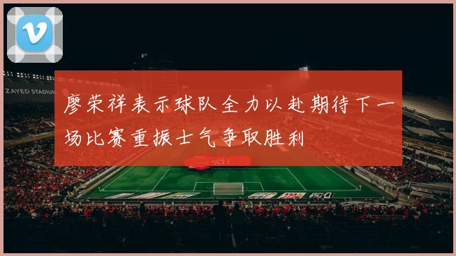 廖荣祥表示球队全力以赴期待下一场比赛重振士气争取胜利